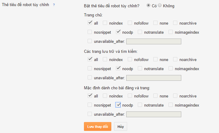 CDATA[/*
Và thay bằng Code dưới đây vào chỗ vừa xóa.
<meta content='ID' name='google-site-verification'/> <meta content='ID' name='msvalidate.01'/> <meta content='ID' name='p:domain_verify'/> <meta content='ID' name='yandex-verification'/> <meta charset='utf-8'/> <meta content='IE=edge' http-equiv='X-UA-Compatible'/> <meta content='width=device-width, initial-scale=1' name='viewport'/> <meta content='blogger' name='generator'/> <meta content='text/html; charset=UTF-8' http-equiv='Content-Type'/> <meta content='index,follow' name='Googlebot'/> <meta content='index,follow,noodp' name='robots'/> <meta content='noodp' name='robots'/> <link href='/favicon.ico' rel='icon' type='image/x-icon'/> <meta content='https://www.facebook.com/ID/' property='article:publisher'/> <meta content='https://www.facebook.com/ID/' property='article:author'/> <b:if cond='data:blog.pageType == "static_page"'> <title><data:blog.pageName/></title> <meta content='index,follow' name='robots'/> <meta content='noodp' name='robots'/> <link href='https://plus.google.com/+ID/posts' rel='publisher'/> <meta expr:content='data:blog.pageName' property='og:title'/> <meta expr:content='data:blog.canonicalUrl' property='og:url'/></b:if> <b:if cond='data:blog.searchLabel'> <title><data:blog.pageName/></title> <!-- TRANG LABEL --> <meta content='THÊM Description' name='Description'/> <meta content='THÊM keywords' name='keywords'/> <meta content='index,follow' name='robots'/></b:if> <b:if cond='data:blog.pageType == "index"'> <title><data:blog.pageTitle/></title> <meta expr:content='data:blog.metaDescription' name='description'/> <link expr:href='data:blog.url' rel='canonical'/> <meta content='noodp,noydir' name='robots'/> <meta content='THÊM keywords' name='keywords'/> <meta content='blogspot' property='og:type'/> <meta expr:content='data:blog.pageTitle' property='og:title'/> <meta expr:content='data:blog.metaDescription' name='og:description'/> <meta expr:content='data:blog.title' property='og:site_name'/> <meta content='LINK ẢNH TRANG CHỦ' property='og:image'/> <b:else/> <b:if cond='data:blog.pageType != "error_page"'> <title><data:blog.pageName/></title> </b:if></b:if> <b:if cond='data:blog.pageType == "item"'> <meta content='noodp' name='robots'/> <link href='https://plus.google.com/+ID/posts' rel='publisher'/> <meta expr:content='data:blog.pageName' property='og:title'/> <meta expr:content='data:blog.canonicalUrl' property='og:url'/> <meta expr:content='data:blog.metaDescription' property='og:description'/> <b:if cond='data:blog.postImageUrl'> <meta expr:content='data:blog.postImageUrl' property='og:image'/> <meta expr:content='data:blog.postImageUrl' name='twitter:image'/> <meta expr:content='data:blog.postImageUrl' itemprop='image'/></b:if> <meta content='data:blog.pageName' property='og:site_name'/> <meta content='article' property='og:type'/></b:if> <b:if cond='data:blog.pageType == "error_page"'> <title>Page Not Found</title></b:if> <b:if cond='data:blog.pageType == "archive"'> <meta content='noindex' name='robots'/></b:if> <b:if cond='data:blog.isMobile'><meta content='noindex,nofollow' name='robots'/></b:if> <b:if cond='data:blog.pageType != "error_page"'> <meta expr:content='data:blog.metaDescription' name='description'/> <b:if cond='data:blog.homepageUrl != data:blog.url'> <meta expr:content='data:blog.pageName + ", " + data:blog.pageTitle + ", " + data:blog.title' name='keywords'/></b:if></b:if> <b:if cond='data:blog.pageType == "item"'> <b:if cond='data:blog.postImageThumbnailUrl'><link expr:href='data:blog.postImageThumbnailUrl' rel='image_src'/></b:if></b:if> <meta content='ID' property='fb:app_id'/> <meta content='ID' property='fb:admins'/> <link href='https://plus.google.com/+ID/posts' rel='publisher'/> <link href='https://plus.google.com/+ID/posts/about' rel='author'/> <link expr:href='data:blog.url' rel='canonical'/> <link expr:href='data:blog.homepageUrl' rel='openid.delegate'/> <link expr:href='data:blog.url' expr:title='data:blog.pageName' rel='openid.delegate'/> <link expr:href='data:blog.homepageUrl + "feeds/posts/default"' expr:title='data:blog.title + " - Atom"' rel='alternate' type='application/atom+xml'/> <link expr:href='data:blog.homepageUrl + "feeds/posts/default?alt=rss"' expr:title='data:blog.title + " - RSS"' rel='alternate' type='application/rss+xml'/> <link expr:href='"http://www.blogger.com/feeds/" + data:blog.blogId + "/posts/default"' expr:title='data:blog.title + " - Atom"' rel='alternate' type='application/atom+xml'/> <link href='http://www.blogger.com/openid-server.g' rel='openid.server'/> <b:if cond='data:blog.pageType == "index"'> <b:if cond='data:blog.url == data:blog.homepageUrl'> <script type='application/ld+json'> {"@context" : "http://schema.org","@type" : "WebSite","name" : "<data:blog.pageTitle/>","url" : "LINK TRANG CHỦ"} </script><!-- / json SEO plugin by blogger.giangpro.com --> <link expr:href='data:blog.canonicalHomepageUrl' hreflang='vi-vn' rel='alternate'/></b:if> <b:else/> <b:if cond='data:blog.pageTitle != data:blog.title'> <link expr:href='data:blog.canonicalUrl' hreflang='vi-vn' rel='alternate'/> </b:if></b:if>
Thay ID và chỗ chữ màu đỏ cho phù hợp để bạn quản lý Comments của FB, Lưu Mẫu
+ Vào Cài đặt › Tùy chọn tìm kiếm – Bật mô tả tìm kiếm? – thêm Mô tả Blog của bạn Tối đa 150 ký tự. – lưu lại
+ Kéo xuống dưới Robots.txt tùy chỉnh – Bật nội dung robots.txt tùy chỉnh chèn code này vào và lưu lại.
Robots.txt tùy chỉnh cho Blogspot.
User-agent: Mediapartners-Google Disallow: User-agent: * Allow: / Allow: /search/label/ Disallow: /*?updated-max=* Allow: *archive.html Allow: / Sitemap: link-blog-của-bạn/sitemap.xml
và cuối cùng là chỉnh sửa Thẻ tiêu đề robot tùy chỉnh – Bật thẻ tiêu đề robot tùy chỉnh
![Seo Blogspot Seo Blogspot
